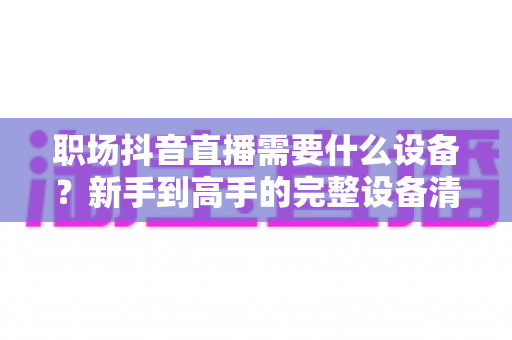 职场抖音直播需要什么设备？新手到高手的完整设备清单与搭建指南