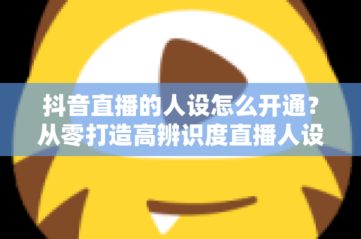 抖音直播的人设怎么开通?从零打造高辨识度直播人设的全流程实操指南 抖音直播的人设怎么开通?从零打造高辨识度直播人设的全流程实操指南