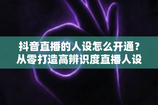 抖音直播的人设怎么开通?从零打造高辨识度直播人设的全流程实操指南 抖音直播的人设怎么开通?从零打造高辨识度直播人设的全流程实操指南