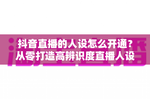 抖音直播的人设怎么开通？从零打造高辨识度直播人设的全流程实操指南