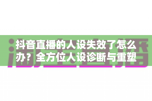 抖音直播的人设失效了怎么办?全方位人设诊断与重塑实战指南 抖音直播的人设失效了怎么办?全方位人设诊断与重塑实战指南