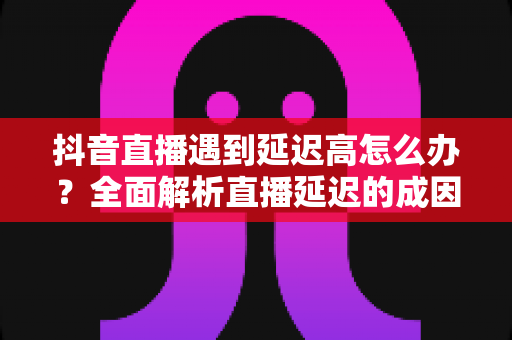 抖音直播遇到延迟高怎么办?全面解析直播延迟的成因与高效解决方案 抖音直播遇到延迟高怎么办?全面解析直播延迟的成因与高效解决方案