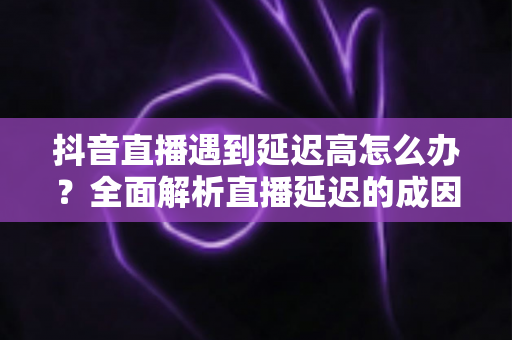 抖音直播遇到延迟高怎么办?全面解析直播延迟的成因与高效解决方案 抖音直播遇到延迟高怎么办?全面解析直播延迟的成因与高效解决方案