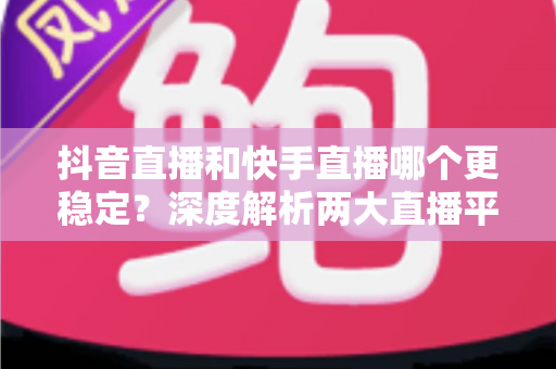 抖音直播和快手直播哪个更稳定?深度解析两大直播平台的稳定性差异与选择指南 抖音直播和快手直播哪个更稳定?深度解析两大直播平台的稳定性差异与选择指南