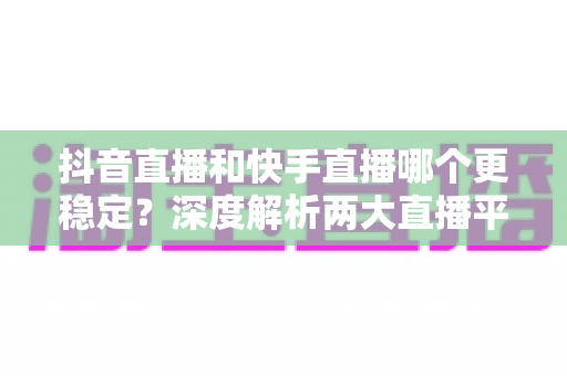 抖音直播和快手直播哪个更稳定？深度解析两大直播平台的稳定性差异与选择指南