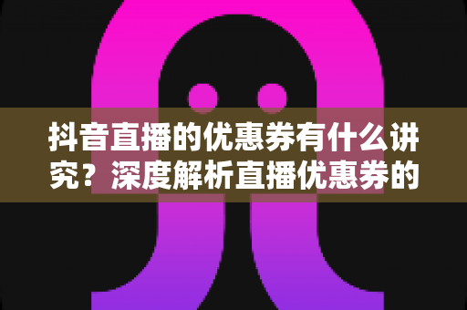 抖音直播的优惠券有什么讲究?深度解析直播优惠券的玩法规则与运营技巧 抖音直播的优惠券有什么讲究?深度解析直播优惠券的玩法规则与运营技巧