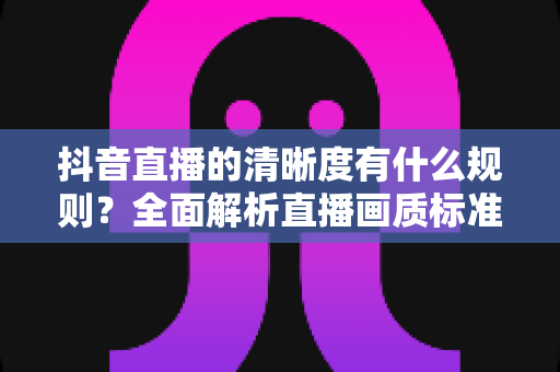 抖音直播的清晰度有什么规则?全面解析直播画质标准与优化指南 抖音直播的清晰度有什么规则?全面解析直播画质标准与优化指南