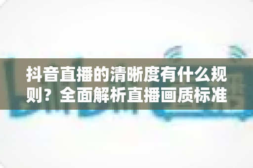 抖音直播的清晰度有什么规则?全面解析直播画质标准与优化指南 抖音直播的清晰度有什么规则?全面解析直播画质标准与优化指南