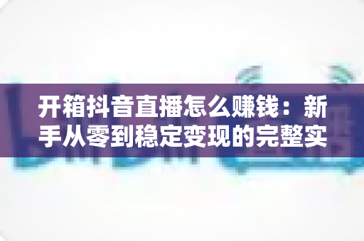 开箱抖音直播怎么赚钱:新手从零到稳定变现的完整实战指南 开箱抖音直播怎么赚钱:新手从零到稳定变现的完整实战指南