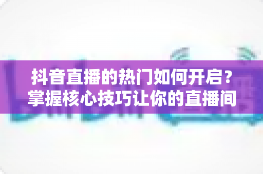抖音直播的热门如何开启？掌握核心技巧让你的直播间快速上热门全攻略