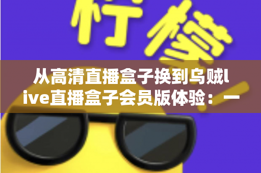 从高清直播盒子换到乌贼live直播盒子会员版体验：一次彻底升级后的真实使用心得与全面测评