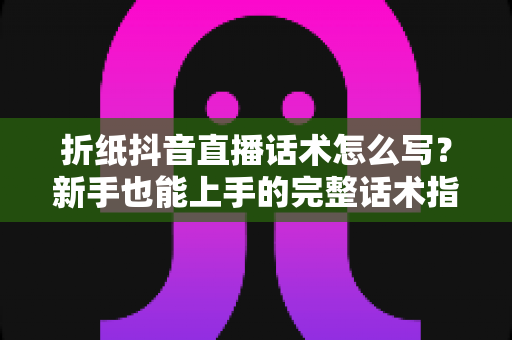 折纸抖音直播话术怎么写?新手也能上手的完整话术指南与实操模板 折纸抖音直播话术怎么写?新手也能上手的完整话术指南与实操模板