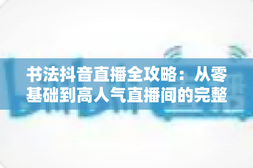 书法抖音直播全攻略:从零基础到高人气直播间的完整实战指南 书法抖音直播全攻略:从零基础到高人气直播间的完整实战指南