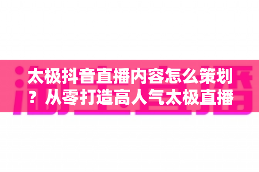 太极抖音直播内容怎么策划?从零打造高人气太极直播间的全流程指南 太极抖音直播内容怎么策划?从零打造高人气太极直播间的全流程指南