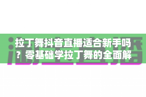 拉丁舞抖音直播适合新手吗?零基础学拉丁舞的全面解析与实用入门指南 拉丁舞抖音直播适合新手吗?零基础学拉丁舞的全面解析与实用入门指南