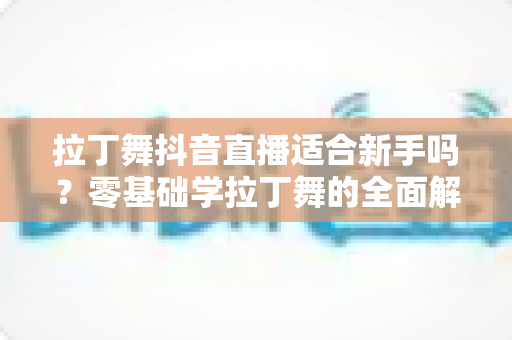 拉丁舞抖音直播适合新手吗?零基础学拉丁舞的全面解析与实用入门指南 拉丁舞抖音直播适合新手吗?零基础学拉丁舞的全面解析与实用入门指南