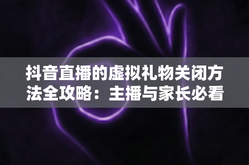 抖音直播的虚拟礼物关闭方法全攻略：主播与家长必看的一键设置教程