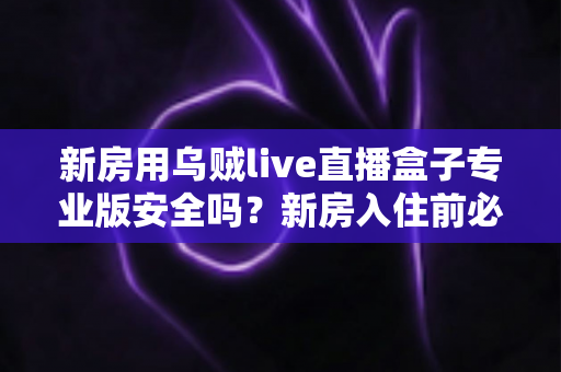 新房用乌贼live直播盒子专业版安全吗？新房入住前必读的安全使用全解析