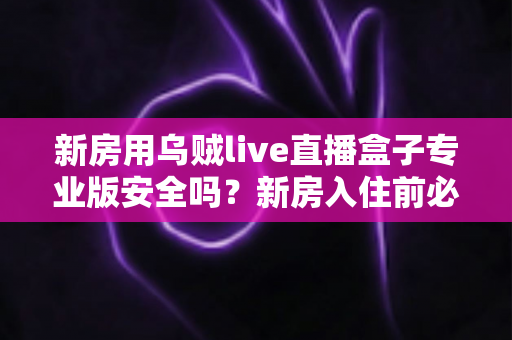 新房用乌贼live直播盒子专业版安全吗？新房入住前必读的安全使用全解析