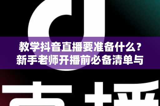 教学抖音直播要准备什么？新手老师开播前必备清单与实战指南全解析