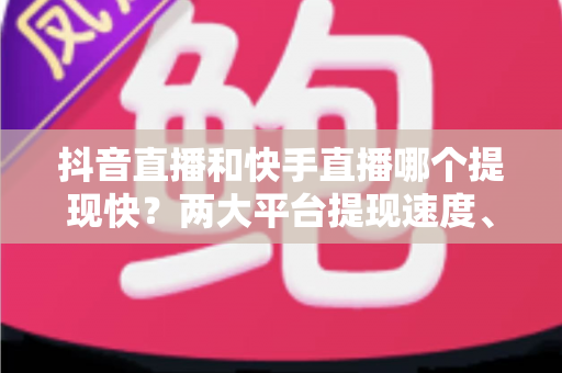 抖音直播和快手直播哪个提现快？两大平台提现速度、规则与提速技巧全解析