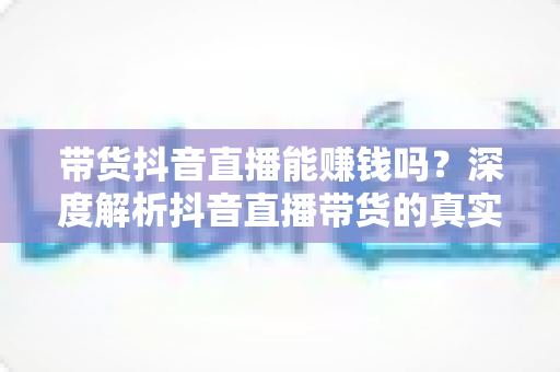 带货抖音直播能赚钱吗？深度解析抖音直播带货的真实收益与入门全攻略