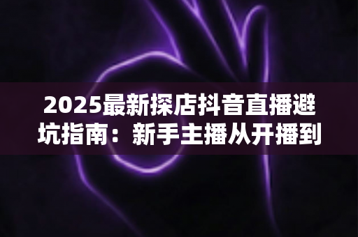 2025最新探店抖音直播避坑指南:新手主播从开播到变现的实战全攻略 2025最新探店抖音直播避坑指南:新手主播从开播到变现的实战全攻略