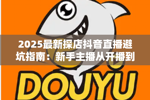2025最新探店抖音直播避坑指南:新手主播从开播到变现的实战全攻略 2025最新探店抖音直播避坑指南:新手主播从开播到变现的实战全攻略