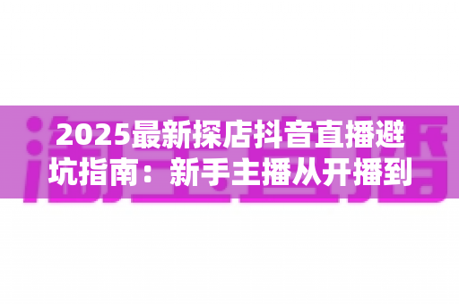 2025最新探店抖音直播避坑指南:新手主播从开播到变现的实战全攻略 2025最新探店抖音直播避坑指南:新手主播从开播到变现的实战全攻略
