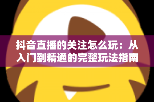 抖音直播的关注怎么玩:从入门到精通的完整玩法指南与涨粉实战攻略 抖音直播的关注怎么玩:从入门到精通的完整玩法指南与涨粉实战攻略