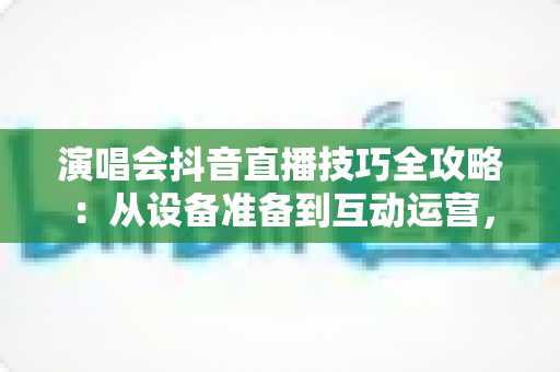 演唱会抖音直播技巧全攻略:从设备准备到互动运营,助你打造高人气现场直播间 演唱会抖音直播技巧全攻略:从设备准备到互动运营,助你打造高人气现场直播间