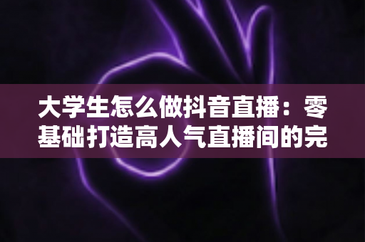 大学生怎么做抖音直播：零基础打造高人气直播间的完整实战指南