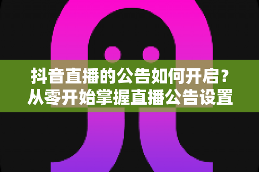 抖音直播的公告如何开启?从零开始掌握直播公告设置的全流程实用指南 抖音直播的公告如何开启?从零开始掌握直播公告设置的全流程实用指南
