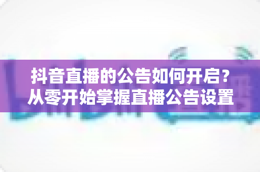 抖音直播的公告如何开启?从零开始掌握直播公告设置的全流程实用指南 抖音直播的公告如何开启?从零开始掌握直播公告设置的全流程实用指南