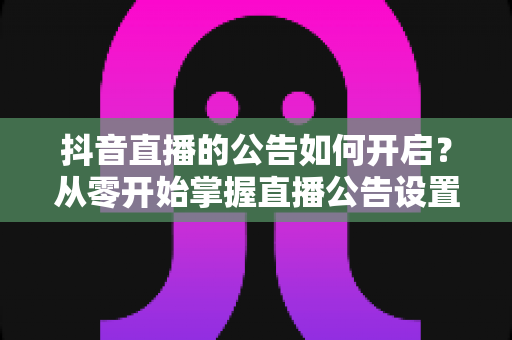 抖音直播的公告如何开启?从零开始掌握直播公告设置的全流程实用指南 抖音直播的公告如何开启?从零开始掌握直播公告设置的全流程实用指南