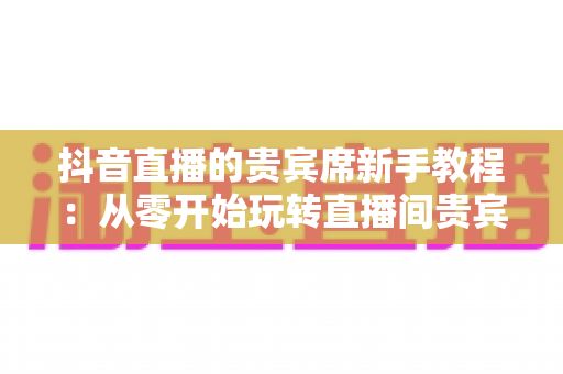 抖音直播的贵宾席新手教程：从零开始玩转直播间贵宾席的完整指南