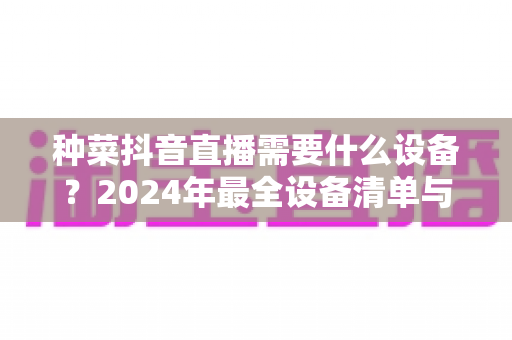 种菜抖音直播需要什么设备?2024年最全设备清单与搭建指南 种菜抖音直播需要什么设备?2024年最全设备清单与搭建指南