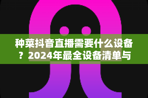 种菜抖音直播需要什么设备?2024年最全设备清单与搭建指南 种菜抖音直播需要什么设备?2024年最全设备清单与搭建指南