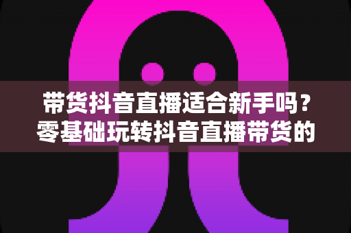 带货抖音直播适合新手吗？零基础玩转抖音直播带货的完整指南