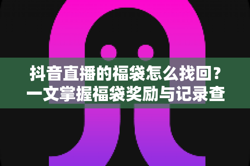 抖音直播的福袋怎么找回?一文掌握福袋奖励与记录查询的完整攻略 抖音直播的福袋怎么找回?一文掌握福袋奖励与记录查询的完整攻略