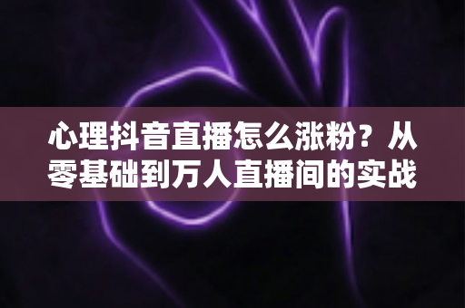 心理抖音直播怎么涨粉?从零基础到万人直播间的实战涨粉全攻略 心理抖音直播怎么涨粉?从零基础到万人直播间的实战涨粉全攻略