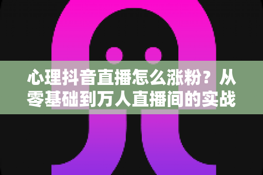 心理抖音直播怎么涨粉?从零基础到万人直播间的实战涨粉全攻略 心理抖音直播怎么涨粉?从零基础到万人直播间的实战涨粉全攻略