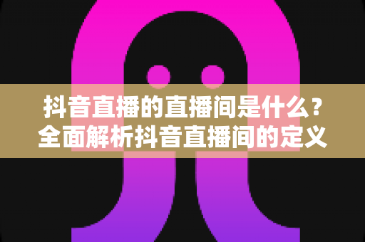 抖音直播的直播间是什么?全面解析抖音直播间的定义、功能与运营价值 抖音直播的直播间是什么?全面解析抖音直播间的定义、功能与运营价值