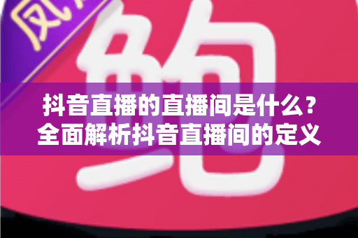 抖音直播的直播间是什么?全面解析抖音直播间的定义、功能与运营价值 抖音直播的直播间是什么?全面解析抖音直播间的定义、功能与运营价值