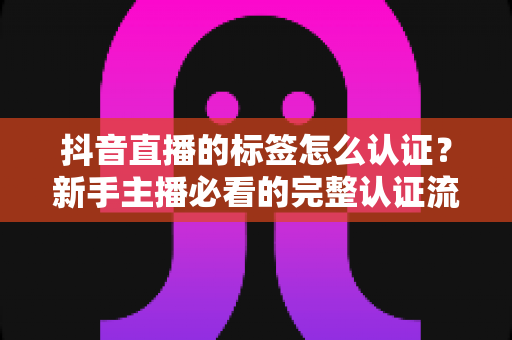 抖音直播的标签怎么认证?新手主播必看的完整认证流程与实战攻略 抖音直播的标签怎么认证?新手主播必看的完整认证流程与实战攻略