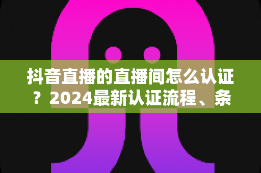 抖音直播的直播间怎么认证?2024最新认证流程、条件与技巧全解析 抖音直播的直播间怎么认证?2024最新认证流程、条件与技巧全解析