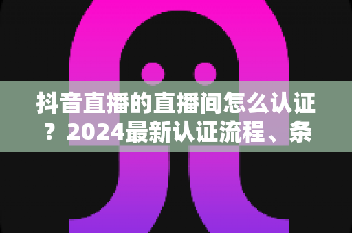 抖音直播的直播间怎么认证?2024最新认证流程、条件与技巧全解析 抖音直播的直播间怎么认证?2024最新认证流程、条件与技巧全解析