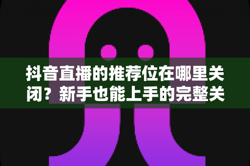 抖音直播的推荐位在哪里关闭?新手也能上手的完整关闭教程与省心技巧 抖音直播的推荐位在哪里关闭?新手也能上手的完整关闭教程与省心技巧