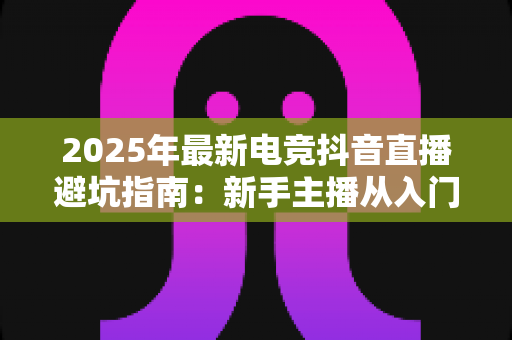 2025年最新电竞抖音直播避坑指南:新手主播从入门到精通的全方位避雷手册 2025年最新电竞抖音直播避坑指南:新手主播从入门到精通的全方位避雷手册
