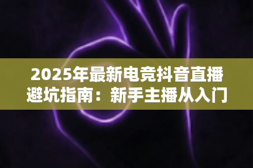 2025年最新电竞抖音直播避坑指南:新手主播从入门到精通的全方位避雷手册 2025年最新电竞抖音直播避坑指南:新手主播从入门到精通的全方位避雷手册